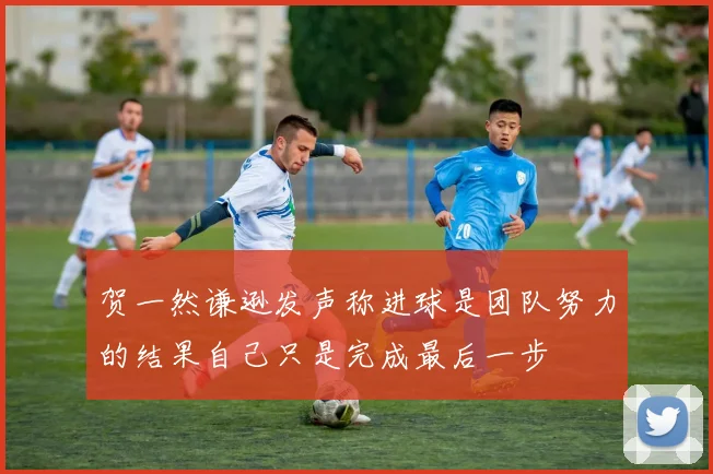 贺一然谦逊发声称进球是团队努力的结果自己只是完成最后一步