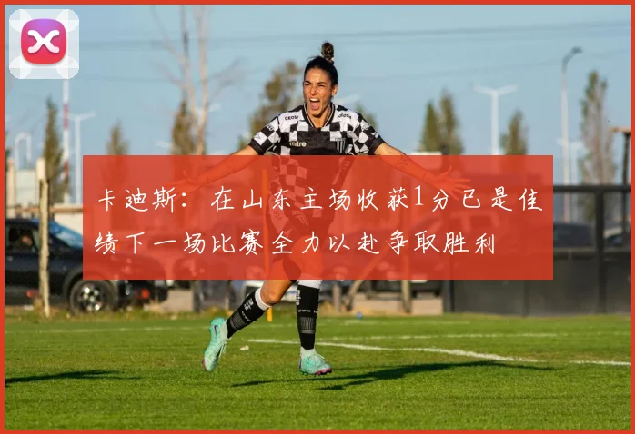卡迪斯：在山东主场收获1分已是佳绩下一场比赛全力以赴争取胜利