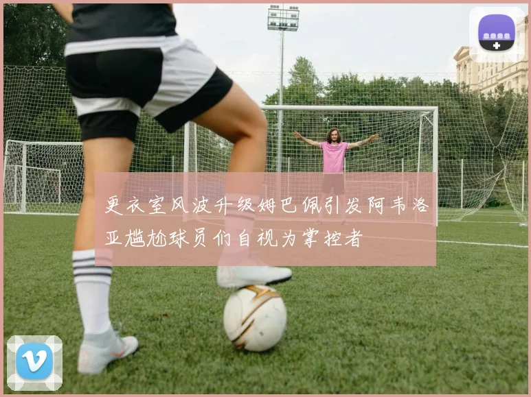 更衣室风波升级姆巴佩引发阿韦洛亚尴尬球员们自视为掌控者