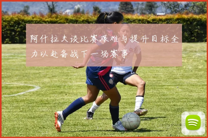 阿什拉夫谈比赛艰难与提升目标全力以赴备战下一场赛事