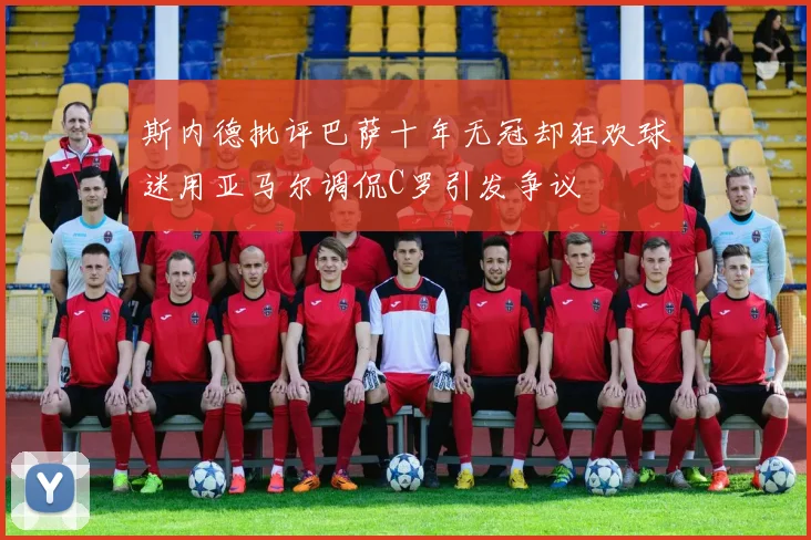 斯内德批评巴萨十年无冠却狂欢球迷用亚马尔调侃C罗引发争议
