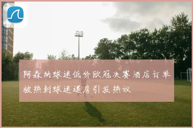 阿森纳球迷低价欧冠决赛酒店订单被热刺球迷退房引发热议