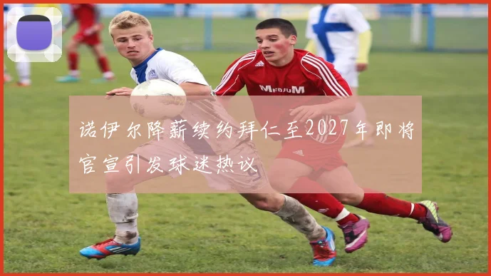 诺伊尔降薪续约拜仁至2027年即将官宣引发球迷热议