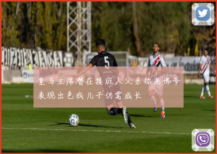皇马主席潜在接班人父亲称老佛爷表现出色我儿子仍需成长