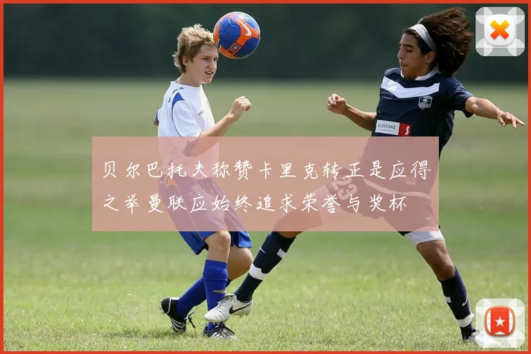 贝尔巴托夫称赞卡里克转正是应得之举曼联应始终追求荣誉与奖杯