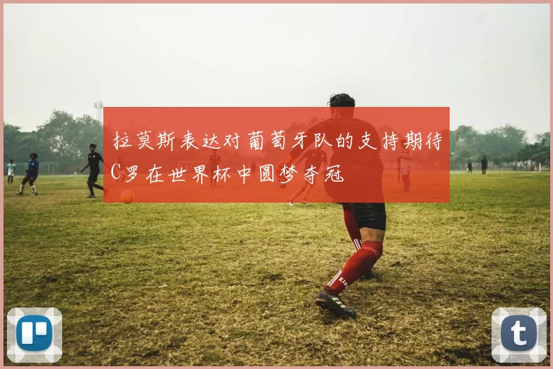 拉莫斯表达对葡萄牙队的支持期待C罗在世界杯中圆梦夺冠