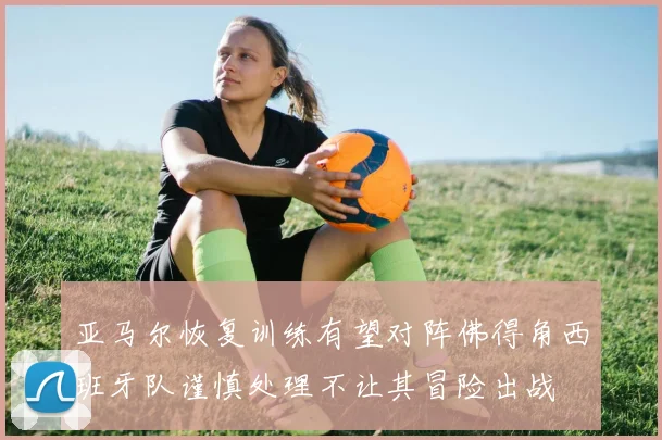 亚马尔恢复训练有望对阵佛得角西班牙队谨慎处理不让其冒险出战