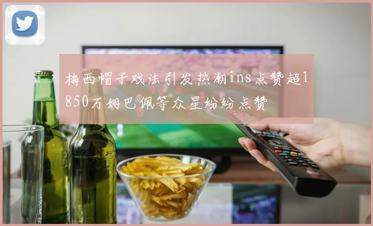 梅西帽子戏法引发热潮ins点赞超1850万姆巴佩等众星纷纷点赞
