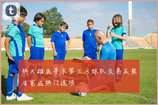 热火雄鹿寻求第三方球队交易灰熊活塞成热门选项