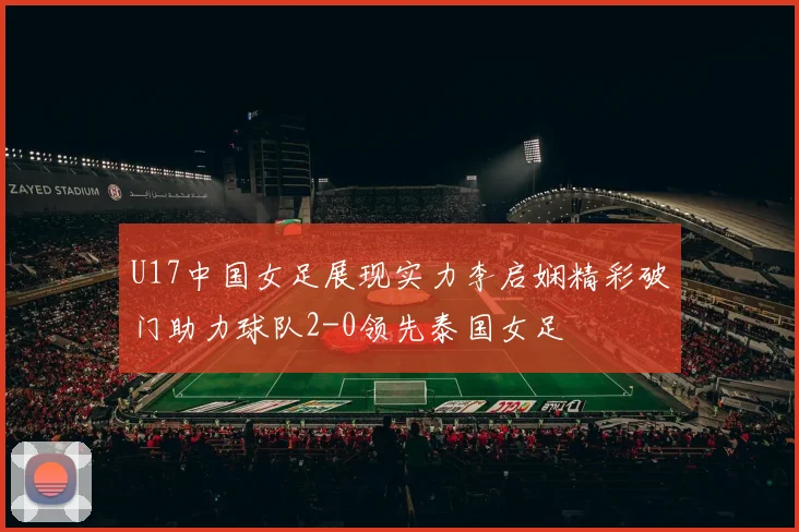 U17中国女足展现实力李启娴精彩破门助力球队2-0领先泰国女足