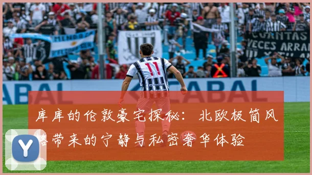 库库的伦敦豪宅探秘：北欧极简风格带来的宁静与私密奢华体验