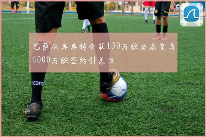 巴萨从库库转会获130万欧分成皇马6000万欧签约引关注