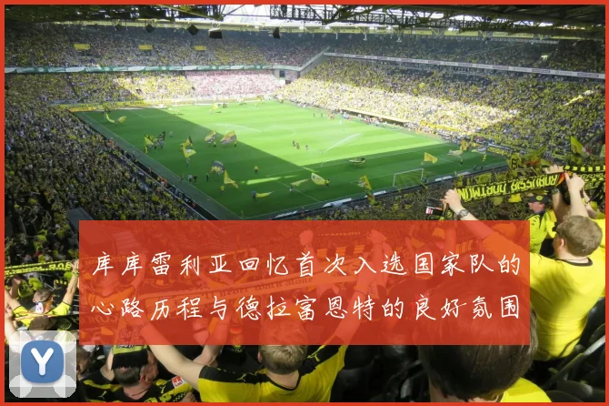 库库雷利亚回忆首次入选国家队的心路历程与德拉富恩特的良好氛围