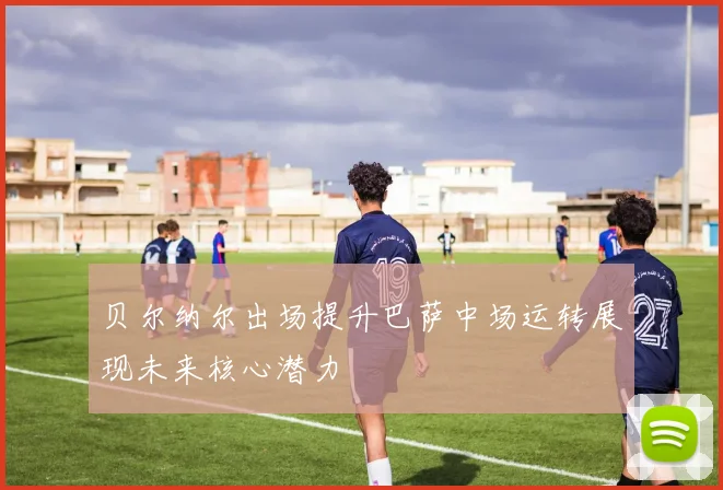 贝尔纳尔出场提升巴萨中场运转展现未来核心潜力